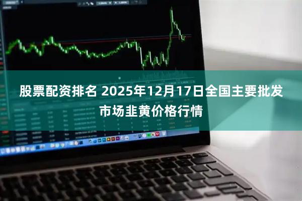 股票配资排名 2025年12月17日全国主要批发市场韭黄价格行情