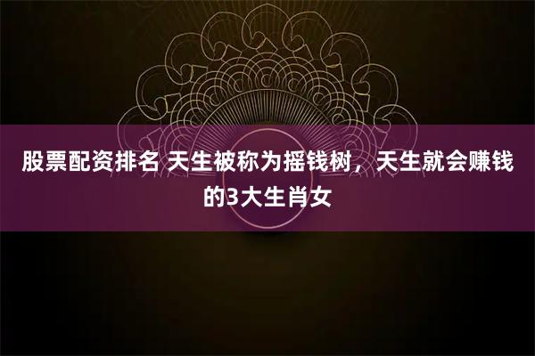 股票配资排名 天生被称为摇钱树，天生就会赚钱的3大生肖女