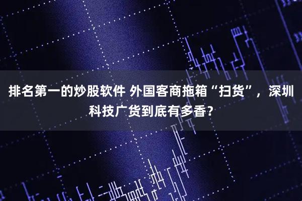 排名第一的炒股软件 外国客商拖箱“扫货”，深圳科技广货到底有多香？