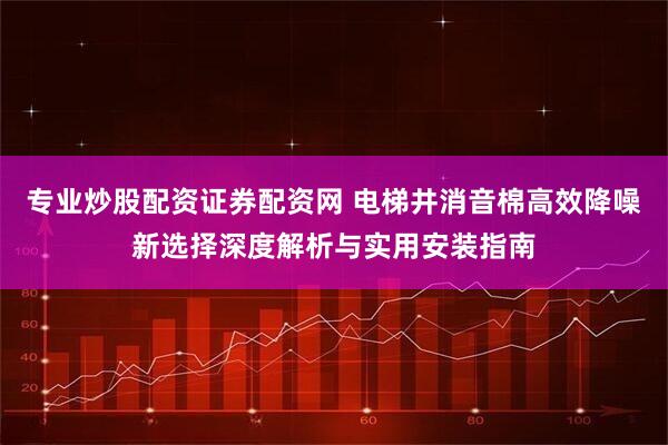 专业炒股配资证券配资网 电梯井消音棉高效降噪新选择深度解析与实用安装指南