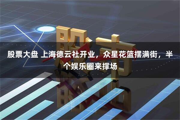 股票大盘 上海德云社开业，众星花篮摆满街，半个娱乐圈来撑场