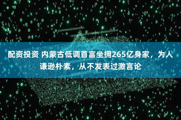 配资投资 内蒙古低调首富坐拥265亿身家，为人谦逊朴素，从不发表过激言论
